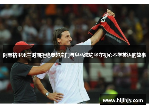 阿莱格里米兰时期拒绝英超豪门与皇马邀约坚守初心不学英语的故事